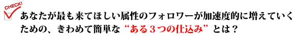 あなたが最も来てほしい属性のフォロワーが加速度的に増えていくための、きわめて簡単な"ある3つの仕込み"とは?