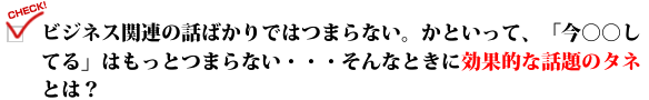 ビジネス関連の話ばかりではつまらない。かといって、「今○○してる」はもっとつまらない・・・そんなときに効果的な話題のタネとは?