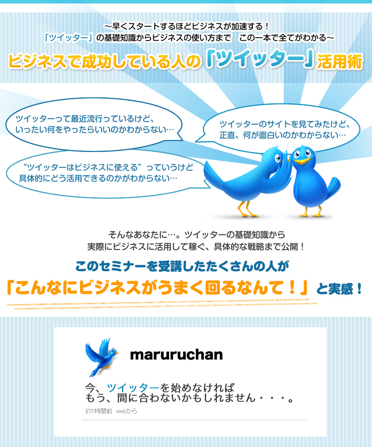 ~早くスタートするほどビジネスが加速する!「ツイッター」の基礎知識からビジネスの使い方まで この一本で全てがわかる~ そんなあなたに…。ツイッターの基礎知識から実際にビジネスに活用して稼ぐ、具体的な戦略まで公開!このセミナーを受講したたくさんの人が「こんなにビジネスがうまく回るなんて!」と実感! 今、ツイッターを始めなければもう、間に合わないかもしれません・・・。